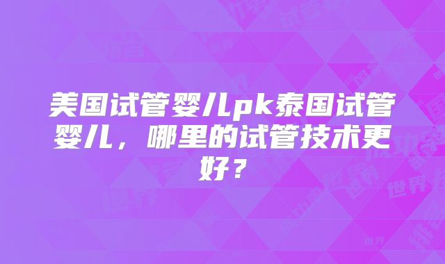 美国试管婴儿pk泰国试管婴儿，哪里的试管技术更好？