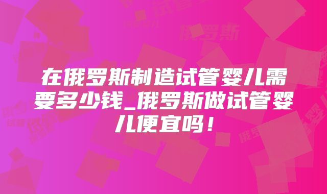 在俄罗斯制造试管婴儿需要多少钱_俄罗斯做试管婴儿便宜吗！