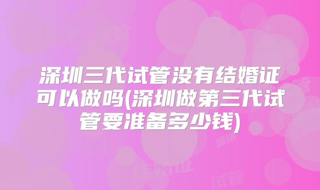 深圳三代试管没有结婚证可以做吗(深圳做第三代试管要准备多少钱)