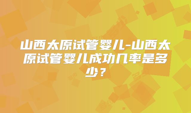 山西太原试管婴儿-山西太原试管婴儿成功几率是多少?