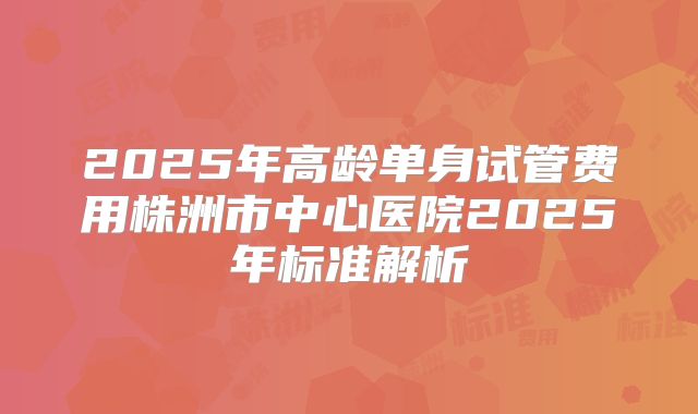 2025年高龄单身试管费用株洲市中心医院2025年标准解析