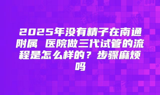 2025年没有精子在南通附属 医院做三代试管的流程是怎么样的?步骤麻烦吗