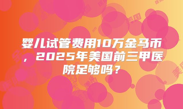 婴儿试管费用10万金马币，2025年美国前三甲医院足够吗？