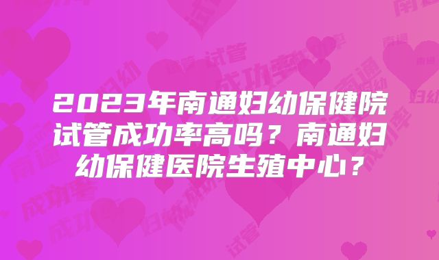 2023年南通妇幼保健院试管成功率高吗?南通妇幼保健医院生殖中心?