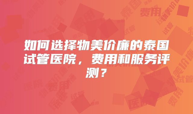 如何选择物美价廉的泰国试管医院，费用和服务评测？