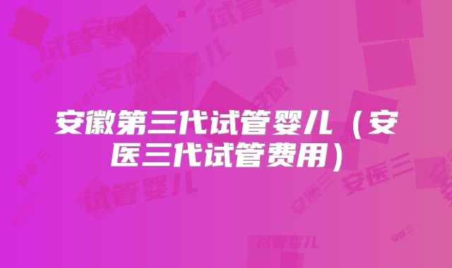安徽第三代试管婴儿（安医三代试管费用）