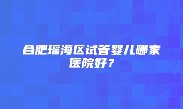 合肥瑶海区试管婴儿哪家医院好?