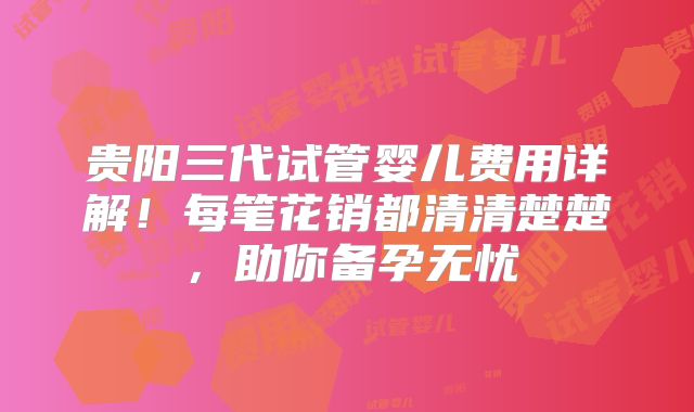 贵阳三代试管婴儿费用详解！每笔花销都清清楚楚，助你备孕无忧