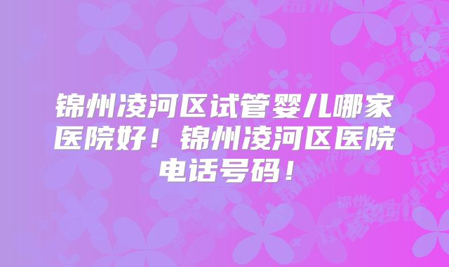 锦州凌河区试管婴儿哪家医院好!锦州凌河区医院电话号码!