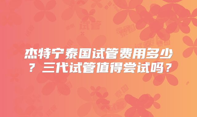 杰特宁泰国试管费用多少？三代试管值得尝试吗？