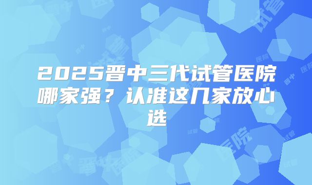 2025晋中三代试管医院哪家强?认准这几家放心选