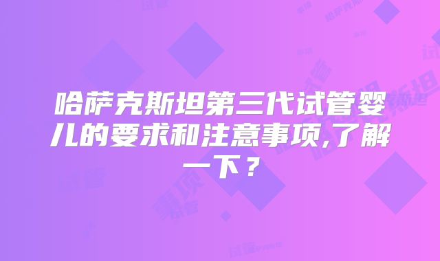 哈萨克斯坦第三代试管婴儿的要求和注意事项,了解一下?