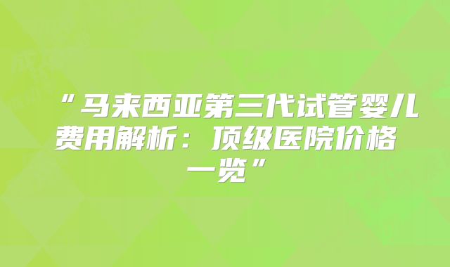“马来西亚第三代试管婴儿费用解析:顶级医院价格一览”