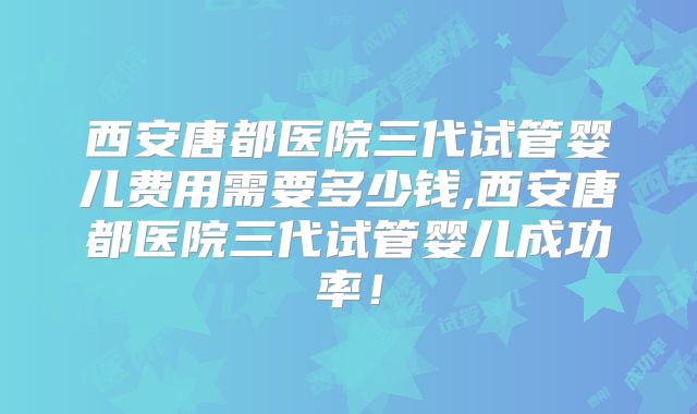 西安唐都医院三代试管婴儿费用需要多少钱,西安唐都医院三代试管婴儿成功率！