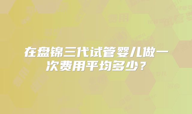 在盘锦三代试管婴儿做一次费用平均多少？