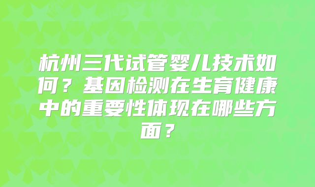 杭州三代试管婴儿技术如何？基因检测在生育健康中的重要性体现在哪些方面？