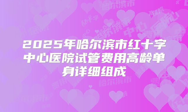 2025年哈尔滨市红十字中心医院试管费用高龄单身详细组成