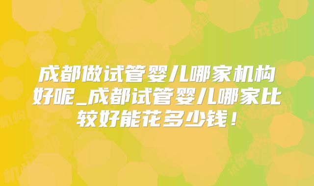 成都做试管婴儿哪家机构好呢_成都试管婴儿哪家比较好能花多少钱！