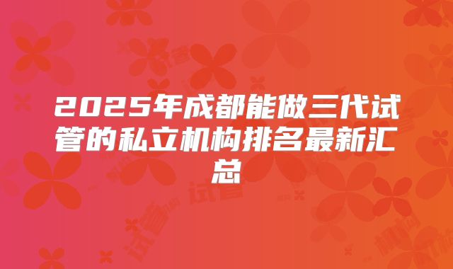 2025年成都能做三代试管的私立机构排名最新汇总