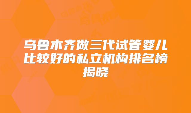 乌鲁木齐做三代试管婴儿比较好的私立机构排名榜揭晓