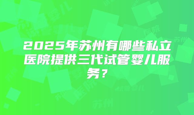 2025年苏州有哪些私立医院提供三代试管婴儿服务？