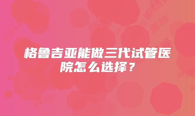 格鲁吉亚能做三代试管医院怎么选择?