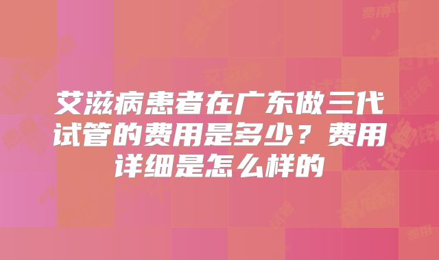 艾滋病患者在广东做三代试管的费用是多少?费用详细是怎么样的