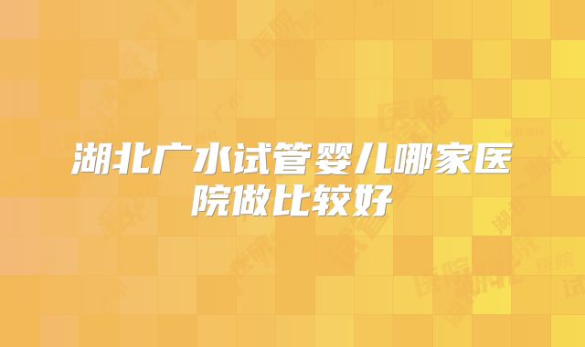 湖北广水试管婴儿哪家医院做比较好