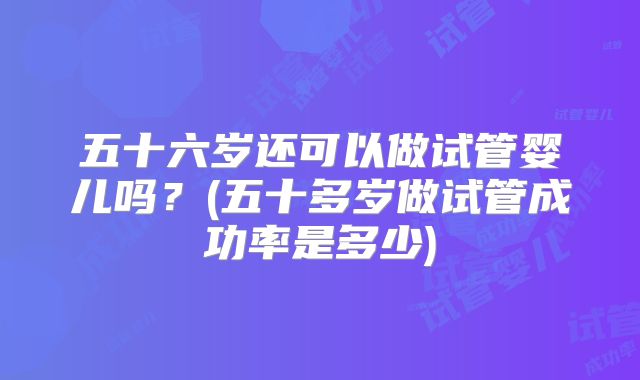 五十六岁还可以做试管婴儿吗？(五十多岁做试管成功率是多少)