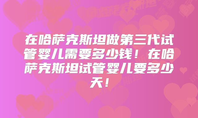 在哈萨克斯坦做第三代试管婴儿需要多少钱！在哈萨克斯坦试管婴儿要多少天！