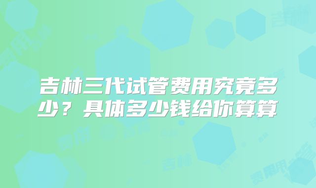 吉林三代试管费用究竟多少？具体多少钱给你算算