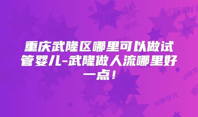 重庆武隆区哪里可以做试管婴儿-武隆做人流哪里好一点！