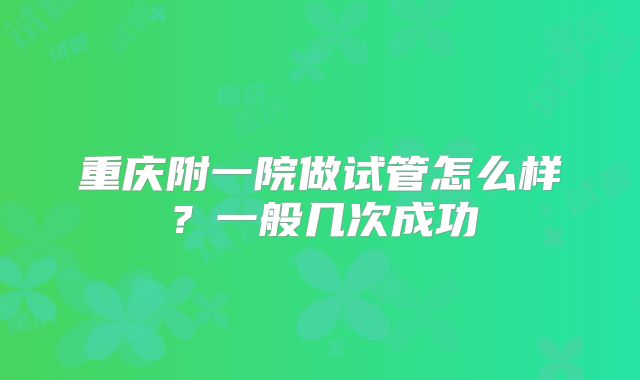 重庆附一院做试管怎么样？一般几次成功