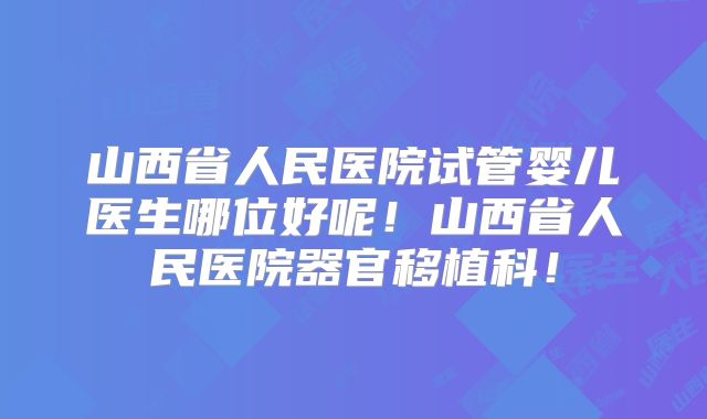 山西省人民医院试管婴儿医生哪位好呢！山西省人民医院器官移植科！