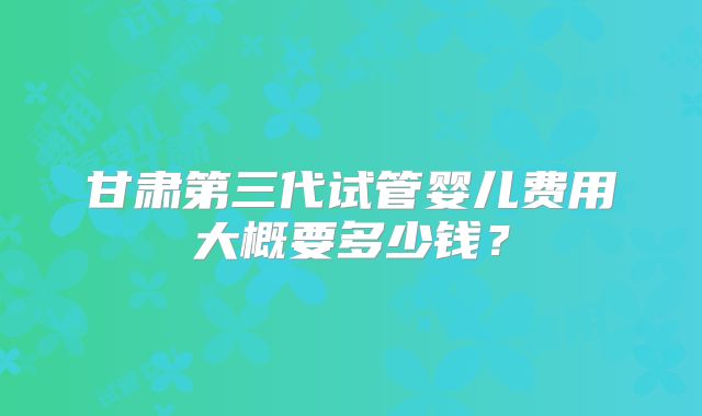 甘肃第三代试管婴儿费用大概要多少钱？