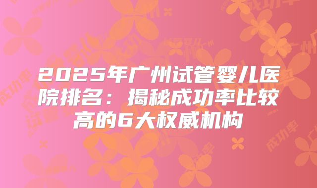 2025年广州试管婴儿医院排名：揭秘成功率比较高的6大权威机构
