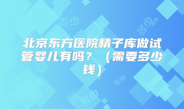 北京东方医院精子库做试管婴儿有吗?(需要多少钱)