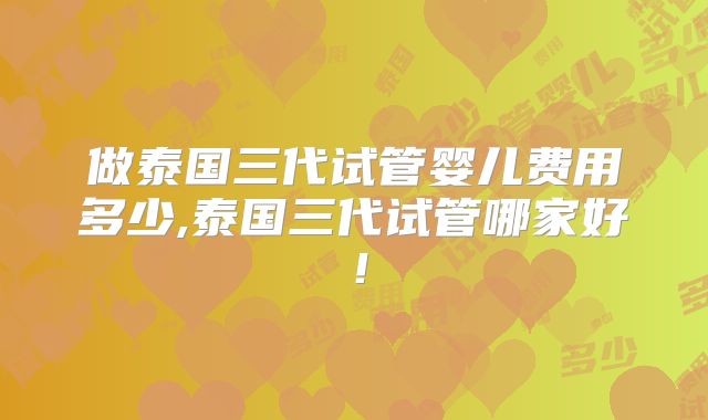 做泰国三代试管婴儿费用多少,泰国三代试管哪家好！