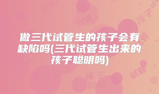 做三代试管生的孩子会有缺陷吗(三代试管生出来的孩子聪明吗)
