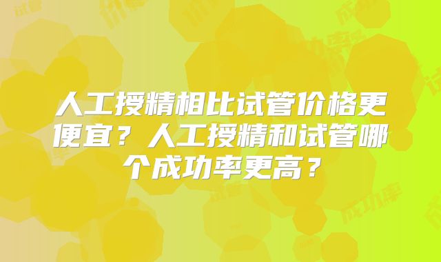 人工授精相比试管价格更便宜？人工授精和试管哪个成功率更高？