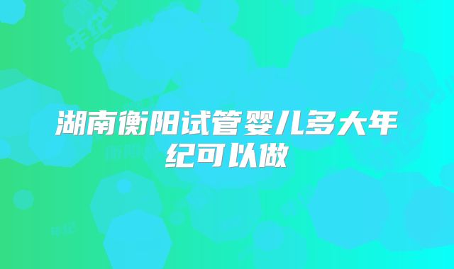 湖南衡阳试管婴儿多大年纪可以做