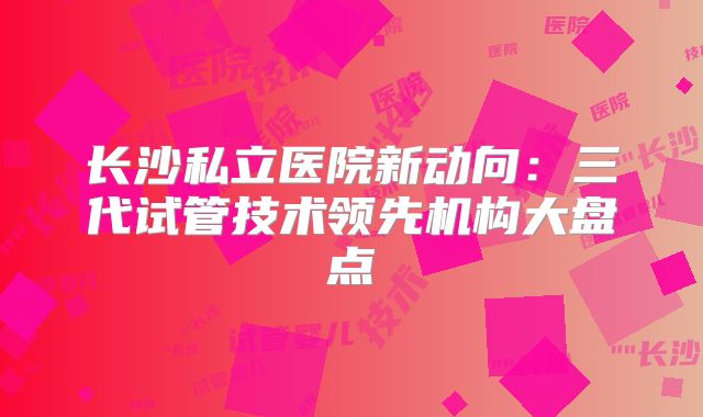 长沙私立医院新动向：三代试管技术领先机构大盘点