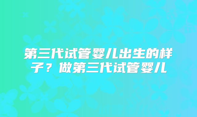 第三代试管婴儿出生的样子？做第三代试管婴儿