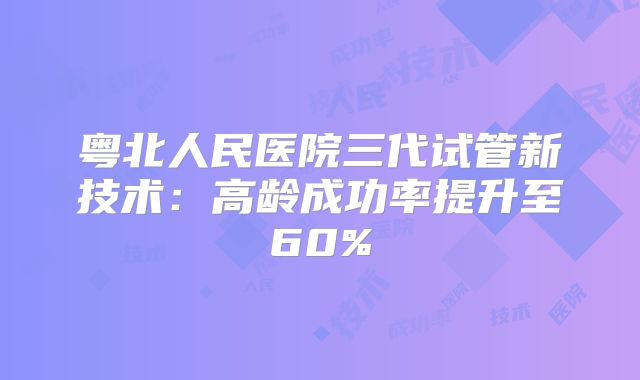 粤北人民医院三代试管新技术：高龄成功率提升至60%