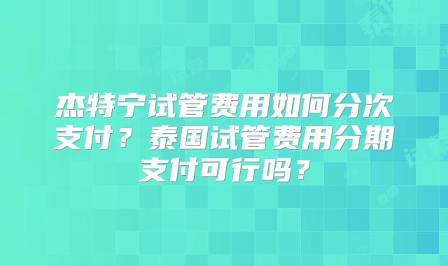杰特宁试管费用如何分次支付？泰国试管费用分期支付可行吗？