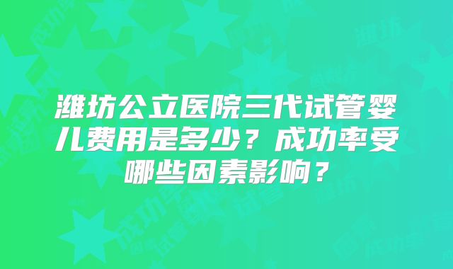 潍坊公立医院三代试管婴儿费用是多少？成功率受哪些因素影响？