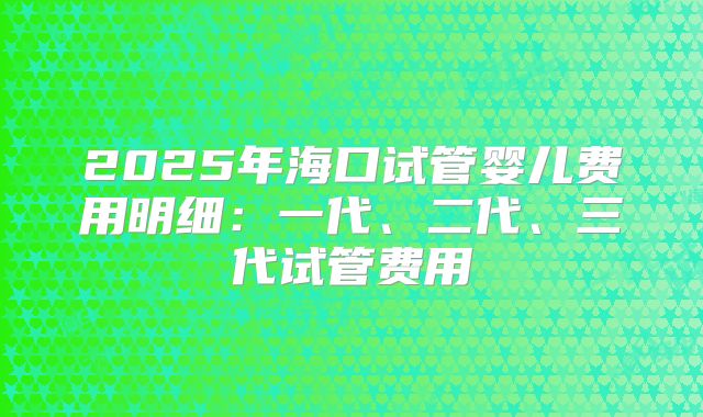 2025年海口试管婴儿费用明细：一代、二代、三代试管费用