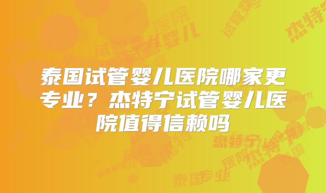 泰国试管婴儿医院哪家更专业？杰特宁试管婴儿医院值得信赖吗