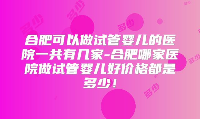 合肥可以做试管婴儿的医院一共有几家-合肥哪家医院做试管婴儿好价格都是多少！