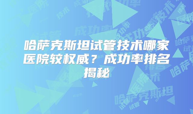 哈萨克斯坦试管技术哪家医院较权威？成功率排名揭秘